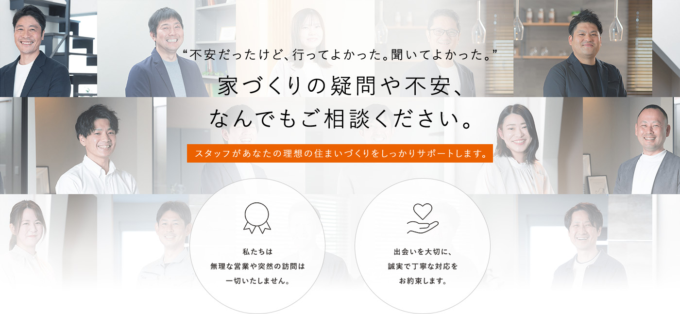 “不安だったけど、行ってよかった。聞いてよかった。”家づくりの疑問や不安、なんでもご相談ください。スタッフがあなたの理想の住まいづくりをしっかりサポートします。